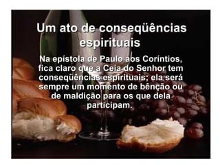 Um ato de conseqüências espirituais   Na epístola de Paulo aos Coríntios, fica claro que a Ceia do Senhor tem conseqüências espirituais; ela será sempre um momento de bênção ou de maldição para os que dela participam.  