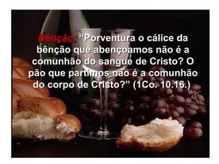 Bênção:  “Porventura o cálice da bênção que abençoamos não é a comunhão do sangue de Cristo? O pão que partimos não é a comunhão do corpo de Cristo?” (1Co. 10.16.)  