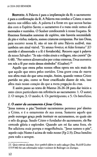 A CEIA DO SENHOR
Resposta: A Palavra é para a implantação da fé; o sacramento
é para a confirmação da fé. A Palavra nos conduz a Cristo; o sacra­
mento nos edifica nele. A palavra é a fonte em que somos batiza­
dos com o Espírito Santo; o sacramento é a mesa onde somos ali­
mentados e nutridos. O Senhor condescende à nossa fraqueza. Se
fôssemos formados somente de espírito, não haveria necessidade
de pão e vinho; todavia, somos criaturas compostas. Por isso Deus,
para socorrer nossa fé, não só nos dá uma Palavra audível, mas
também um sinal visível. “Et sensus fovetur, et fides firmatur” [O
sentido é alimentado e a fé é fortalecida]. Recorro aqui à palavra
de nosso Salvador: “Se não virdes sinais e milagres, não crereis” 0o
4.48). “Por sermos alimentados por coisas externas, Deus aumenta
em nós a fé por meio desses símbolos” (Gualter).131
Aquilo que entra pelos nossos olhos opera em nós mais do
que aquilo que entra pelos ouvidos. Uma grave cena de morte
nos afeta mais do que uma oração. Assim, quando vemos Cristo
partido no pão, como se fosse crucificado diante de nós, isso
afeta mais nosso coração do que a mera pregação da cruz.
E assim passo ao texto de Mateus 26.26-28 para dar início a
estes cinco particulares em referência ao sacramento: 1. O autor;
2. O tempo; 3. O modo; 4. Os participantes; e 5. Os benefícios.
1. O autor do sacramento éJesus Cristo.
“Jesus tomou o pão.”Instituir sacramentos pertence por direito
a Cristo, e é o ornamento de sua coroa. Somente aquele que
pode outorgar graça pode instituir os sacramentos, os quais são
o selo da graça. Sendo Cristo o fundador do sacramento, ele lhe
concede glória e esplendor. Quando um rei faz uma festa, ele
lhe adiciona mais pompa e magnificência. “Jesus tomou o pão”,
aquele cujo Nome é acima de todo nome (Fp 2.9); Deus bendito
para todo o sempre.3
[3] Quia externis ducimur, hisce symbolisfidem in nobis adauget Deus. Rudolf Gualter
(1519-86) foi um reformador suíço e sucessor de Bullinger em Zurique.
12
 