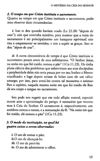 O MISTÉRIO DA CEIA DO SENHOR
2. O tempo em que Cristo instituiu o sacramento.
Quanto ao tempo em que Cristo instituiu o sacramento, pode­
mos observar duas circunstâncias:
i. Isso se deu quando haviam ceado (Lc 22.20: “depois de
cear”); ceia que continha mistério, para mostrar que a meta do
sacramento é ser principalmente um banquete espiritual, não
visa a empanturrar os sentidos, e sim a suprir as graças. Isso se
deu “depois de cear”.
ii. A outra circunstância de tempo é que Cristo instituiu o
sacramento pouco antes de seus sofrimentos. “O Senhor Jesus,
na noite em que foi traído, tomou o pão” (ICo 11.23). Ele tinha
plena ciência dos problemas que sobreviriam aos seus discípulos;
a perplexidade deles não seria pouca por ver seu Senhor e Mestre
crucificado; e logo depois teriam de beber com ele um cálice
amargo; por isso, para armá-los contra tal momento e animar-
lhes o espírito, naquela mesma noite em que foi traído ele lhes
dá seu corpo e sangue no sacramento.
Isto pode nos sugerir que em toda aflição mental, especial­
mente ante a aproximação do perigo, é necessário que recorra­
mos à Ceia do Senhor. O sacramento é, respectivamente, um
antídoto contra o temor, e a restauração da fé. “Na noite em que
foi traído, ele tomou o pão” (ICo 11.23).
3. O modo da instituição, no qual há
quatro coisas a serem observadas:
i. O ato de tomar o pão;
ii. O ato de abençoá-lo;
iii. O ato de parti-lo;
iv. O ato de administrar o cálice.
13
 