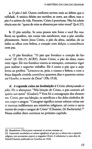 O MISTÉRIO DA CEIA DO SENHOR
a. O pão é útil. Outros confortos servem mais ao deleite que à
utilidade. A música deleita aos ouvidos; as cores, aos olhos; mas o
pão é o arrimo da vida. Portanto, Cristo é proveitoso. Não há subsis­
tência sem ele: “quem de mim se alimenta por mim vivera’ (Jo 6.57).
b. O pão satisfaz. Se uma pessoa tem fome e você lhe traz
flores ou quadros, tais coisas não satisfazem; mas o pão satisfaz
plenamente. Assim Jesus Cristo, o pão da alma, satisfaz; ele sa­
tisfaz os olhos com beleza, o coração com dulçor, a consciência
com paz.
c. O pão fortalece. “O pão que fortalece o coração do ho­
mem” (SI 104.15, ACRF). Assim Cristo, o pão da alma, trans­
mite vigor. Ele nos fortalece contra as tentações, comunica vigor
para realizar e suportar trabalho. Ele é como o pão que o anjo
levou ao profeta: “Levantou-se, pois, e comeu e bebeu; e com a
força daquela comida caminhou quarenta dias e quarenta noites
até Horebe, o monte de Deus” (lRs 19.8).
ii. A segunda coisa na instituição é Cristo abençoando o
pão. Ele o abençoou: “Pela bênção de Cristo, o pão comum ad­
quiriu uso santo” (Gualter).[4)5Esta foi a consagração dos elemen­
tos. Cristo, por sua bênção, os santificou e fez deles símbolos de
seu corpo e sangue: “Consagrar significa tornar solenes coisas em
si mesmas indiferentes aos mistérios religiosos, tal como o sacra­
mento do corpo e sangue de Cristo” (Chamier, De Eucharistia).151
Nossa análise disto continua no próximo capítulo.
[4] Benedictione Christipanis communis in sacrum mutatus est.
[5] Comecratio vocabulum est solenne significam id quoper se aliena sunt a mysteriis
religiosis, sint sacramenta corporis et sanguinis Christi. A referência é a uma obra de
Daniel Chamier publicada em Genebra em 1626.
15
 