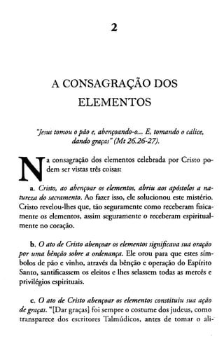 2
A CONSAGRAÇÃO DOS
ELEMENTOS
“Jesus tomou o pão e, abençoando-o... E, tomando o cálice,
dando graças”(M t26.26-27).
N
a consagração dos elementos celebrada por Cristo po­
dem ser vistas três coisas:
a. Cristo, ao abençoar os elementos, abriu aos apóstolos a na­
tureza do sacramento. Ao fazer isso, ele solucionou este mistério.
Cristo revelou-lhes que, tão seguramente como receberam fisica­
mente os elementos, assim seguramente o receberam espiritual­
mente no coração.
b. O ato de Cristo abençoar os elementos significava sua oração
por uma bênção sobre a ordenança. Ele orou para que estes sím­
bolos de pão e vinho, através da bênção e operação do Espírito
Santo, santificassem os eleitos e lhes selassem todas as mercês e
privilégios espirituais.
c. O ato de Cristo abençoar os elementos constituiu sua ação
de graças. “[Dar graças] foi sempre o costume dos judeus, como
transparece dos escritores Talmúdicos, antes de tomar o ali­
 