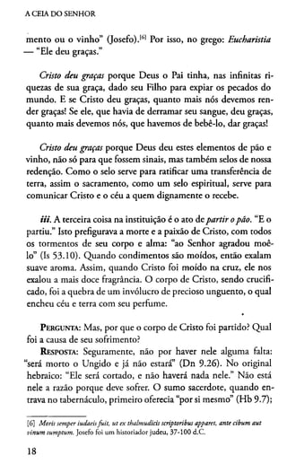 A CEIA DO SENHOR
mento ou o vinho” (Josefo).161 Por isso, no grego: Eucharistia
— “Ele deu graças.”
Cristo deu graças porque Deus o Pai tinha, nas infinitas ri­
quezas de sua graça, dado seu Filho para expiar os pecados do
mundo. E se Cristo deu graças, quanto mais nós devemos ren­
der graças! Se ele, que havia de derramar seu sangue, deu graças,
quanto mais devemos nós, que havemos de bebê-lo, dar graças!
Cristo deu graças porque Deus deu estes elementos de pão e
vinho, não só para que fossem sinais, mas também selos de nossa
redenção. Como o selo serve para ratificar uma transferência de
terra, assim o sacramento, como um selo espiritual, serve para
comunicar Cristo e o céu a quem dignamente o recebe.
mi. A terceira coisa na instituição é o ato departir opão. “E o
partiu.” Isto prefigurava a morte e a paixão de Cristo, com todos
os tormentos de seu corpo e alma: “ao Senhor agradou moê-
lo” (Is 53.10). Quando condimentos são moídos, então exalam
suave aroma. Assim, quando Cristo foi moído na cruz, ele nos
exalou a mais doce fragrância. O corpo de Cristo, sendo crucifi­
cado, foi a quebra de um invólucro de precioso unguento, o qual
encheu céu e terra com seu perfume.
Pergunta: Mas, por que o corpo de Cristo foi partido? Qual
foi a causa de seu sofrimento?
Resposta: Seguramente, não por haver nele alguma falta:
“será morto o Ungido e já não estará” (Dn 9.26). No original
hebraico: “Ele será cortado, e não haverá nada nele.” Não está
nele a razão porque deve sofrer. O sumo sacerdote, quando en­
trava no tabernáculo, primeiro oferecia “por si mesmo” (Hb 9.7);6
[6] Moris semper iudaeisfuit, ut ex thalmudicis scriptoribus apparet, ante cibum aut
vinum sumptum. Josefo foi um historiador judeu, 37-100 d.C.
18
 