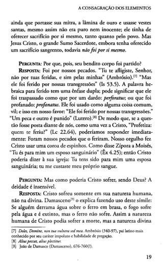 A CONSAGRAÇÃO DOS ELEMENTOS
ainda que portasse sua mitra, a lâmina de ouro e usasse vestes
santas, mesmo assim não era puro nem inocente; ele tinha de
oferecer sacrifício por si mesmo, tanto quanto pelo povo. Mas
Jesus Cristo, o grande Sumo Sacerdote, embora tenha oferecido
um sacrifício sangrento, todavia nãofo i por si mesmo.
Pergunta: Por que, pois, seu bendito corpo foi partido?
Resposta: Foi por nossos pecados. “Tu te afligiste, Senhor,
não por tuas feridas, e sim pelas minhas” (Ambrósio).171 “Mas
ele foi ferido por nossas transgressões” (Is 53.5). A palavra he­
braica para ferido tem uma ênfase dupla; pode significar que ele
foi traspassado como que por um dardo: perforatus-, ou que foi
profanado: profanatus. Ele foi usado como alguma coisa comum,
vil; e isso em nosso favor: “Ele foi ferido por nossas transgressões.”
“Um peca e outro é punido” (Lutero).181De modo que, se a ques­
tão fosse posta diante de nós, como uma vez a Cristo, “Profetiza:
quem te feriu?” (Lc 22.64), poderiamos responder imediata­
mente: Foram nossos pecados que o feriram. Nosso orgulho fez
Cristo usar uma coroa de espinhos. Como disse Zípora a Moisés,
“Tu és para mim um esposo sanguinário” (Ex 4.25); então Cristo
podería dizer à sua igreja: Tu tens sido para mim uma esposa
sanguinária; tu me custaste meu próprio sangue.
Pergunta: Mas como podería Cristo sofrer, sendo Deus? A
deidade é insensível.
Resposta: Cristo sofreu somente em sua natureza humana,
não na divina. Damasceno191o explica fazendo uso deste símile:
Se alguém derrama água sobre o ferro em brasa, o fogo sofre
pela água e é extinto, mas o ferro não sofre. Assim a natureza
humana de Cristo podia sofrer a morte, mas a natureza divina789
[7] Doles, Domine, non tua vulnera sed mea. Ambrósio (340-97), pai latino mais
conhecido por seu caráter impoluto e habilidade de pregação.
[8] Aliuspeccat, aliusplectitur.
[9] João de Damasco (Damasceno), 676-760(?).
19
 