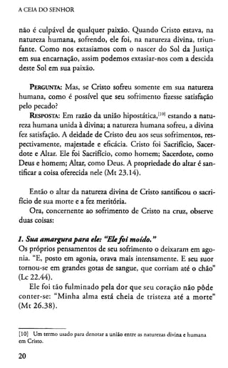 A CEIA DO SENHOR
não é culpável de qualquer paixão. Quando Cristo estava, na
natureza humana, sofrendo, ele foi, na natureza divina, triun­
fante. Como nos extasiamos com o nascer do Sol da Justiça
em sua encarnação, assim podemos extasiar-nos com a descida
deste Sol em sua paixão.
Pergunta: Mas, se Cristo sofreu somente em sua natureza
humana, como é possível que seu sofrimento fizesse satisfação
pelo pecado?
Resposta: Em razão da união hipostática,[10) estando a natu­
reza humana unida à divina; a natureza humana sofreu, a divina
fez satisfação. A deidade de Cristo deu aos seus sofrimentos, res­
pectivamente, majestade e eficácia. Cristo foi Sacrifício, Sacer­
dote e Altar. Ele foi Sacrifício, como homem; Sacerdote, como
Deus e homem; Altar, como Deus. A propriedade do altar é san­
tificar a coisa oferecida nele (Mt 23.14).
Então o altar da natureza divina de Cristo santificou o sacri­
fício de sua morte e a fez meritória.
Ora, concernente ao sofrimento de Cristo na cruz, observe
duas coisas:
1. Sua amargurapara ele: “Elefo i moido. ”
Os próprios pensamentos de seu sofrimento o deixaram em ago­
nia. “E, posto em agonia, orava mais intensamente. E seu suor
tornou-se em grandes gotas de sangue, que corriam até o chão”
(Lc 22.44).
Ele foi tão fulminado pela dor que seu coração não pôde
conter-se: “M inha alma está cheia de tristeza até a morte”
(M t 26.38).
[10] Um termo usado para denotar a união entre as naturezas divina e humana
em Cristo.
20
 