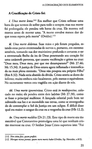 A CONSAGRAÇÃO DOS ELEMENTOS
A Crucificação de Cristo foi:
i. Uma morte lenta.111] Era melhor que Cristo sofresse uma
hora do que termos de sofrer para todo o sempre; mas sua morte
foi prolongada; ele pendeu três horas da cruz. Ele morreu mil
mortes antes de morrer uma. “A morte envolve menos dor do
que nossa espera pela morte” (Ovídio).11[12)
ii. Uma morte dolorosa. Suas mãos e pés foram pregados, es­
tando estas partes entremeadas de nervos e, portanto, em extremo
sensíveis, tornando sua dor muitíssimo profunda e cortante; e ter
a envenenada flecha da ira de Deus penetrando seu coração foi
uma catástrofe pavorosa, que causou vociferação e gritos na cruz:
“Deus meu, Deus meu, por que me desamparaste?” (Mt 27.46;
Mc 15.34). A justiça de Deus estava agora inflamada e intensifica­
da na mais plena extensão. “Deus não poupou seu próprio Filho”
(Rm 8.32). Nada seria abatido da dívida. Cristo sentiu as dores do
inferno; muito embora não localmente, pelo menos o equivalente.
No sacramento vemos esta tragédia em ação diante de nós.
Ui. Uma morte ignominiosa. Cristo está in mediopositus, colo­
cado no meio; ele pendeu entre dois ladrões (Mt 27.38), como
se fosse o principal malfeitor. A lâmpada celestial pode bem ter
subtraído sua luz e se escondido nas trevas, como se envergonha­
do de contemplar o Sol da Justiça em um eclipse. E difícil dizer
qual era maior: o sangue da cruz ou a vergonha da cruz (Hb 12.2).
iv. Uma morte maldita (Dt 21.23). Este tipo de morte era tão
execrável que Constantino promulgou uma lei que nenhum cris­
tão morresse na cruz. O Senhor Jesus Cristo suportou isto: “Foi
[11] Non citiusjuit, quamprofuit.
[12] Morsque minuspoenae, quam mora mortis habet (Ovídio, Ep. Heroides, x.8/2).
21
 