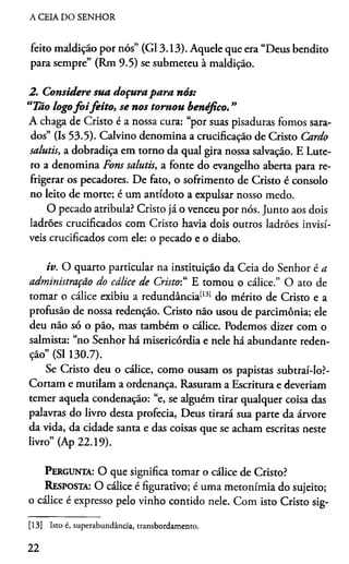 A CEIA DO SENHOR
feito maldição por nós” (G13.13). Aquele que era “Deus bendito
para sempre” (Rm 9.5) se submeteu à maldição.
2. Considere sua doçurapara nós:
“Tão logofo ifeito, se nos tomou benéfico. "
A chaga de Cristo é a nossa cura: “por suas pisaduras fomos sara­
dos” (Is 53.5). Calvino denomina a crucificação de Cristo Cardo
salutis, a dobradiça em torno da qual gira nossa salvação. E Lute-
ro a denomina Fons salutis, a fonte do evangelho aberta para re­
frigerar os pecadores. De fato, o sofrimento de Cristo é consolo
no leito de morte; é um antídoto a expulsar nosso medo.
O pecado atribula? Cristo já o venceu por nós. Junto aos dois
ladrões crucificados com Cristo havia dois outros ladrões invisí­
veis crucificados com ele: o pecado e o diabo.
iv. O quarto particular na instituição da Ceia do Senhor é a
administração do cálice de Cristo“ E tomou o cálice.” O ato de
tomar o cálice exibiu a redundância1131 do mérito de Cristo e a
profusão de nossa redenção. Cristo não usou de parcimônia; ele
deu não só o pão, mas também o cálice. Podemos dizer com o
salmista: “no Senhor há misericórdia e nele há abundante reden­
ção” (SI 130.7).
Se Cristo deu o cálice, como ousam os papistas subtraí-lo?-
Cortam e mutilam a ordenança. Rasuram a Escritura e deveríam
temer aquela condenação: “e, se alguém tirar qualquer coisa das
palavras do livro desta profecia, Deus tirará sua parte da árvore
da vida, da cidade santa e das coisas que se acham escritas neste
livro” (Ap 22.19).
Pergunta: O que significa tomar o cálice de Cristo?
Resposta: O cálice é figurativo; é uma metonímia do sujeito;
o cálice é expresso pelo vinho contido nele. Com isto Cristo sig-13
[13] Isto é, superabundância, transbordamento.
22
 