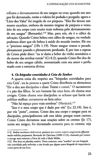 A CONSAGRAÇÃO DOS ELEMENTOS
nificava o derramamento de seu sangue na cruz; quando seu san­
gue foi derramado, então a videira foi podada e purgada; agora o
“Lírio dos Vales” foi tingido de cor púrpura. “Eles lhe deram um
manto escarlate, embora ele mesmo tingisse de púrpura o vestu­
ário de seu corpo com muito mais nobreza pelo derramamento
de seu sangue” (Bernardo).1141 Mas, para nós, ele é o cálice da
salvação. Quando Cristo bebeu este cálice de sangue, na verdade
podemos dizer que ele bebeu à saúde do mundo inteiro. Ele era
o “precioso sangue” (lPe 1.19). Neste sangue vemos o pecado
plenamente punido e plenamente perdoado. E por isso a esposa
de Cristo pôde dizer: “eu te daria a beber do vinho aromático e
do mosto das minhas romãs” (Ct 8.2), quando Cristo lhe deu de
beber de seu sangue cálido, aromatizado com seu amor e perfu­
mado com a natureza divina.
4. Os hóspedes convidados à Ceia do Senhor
A quarta coisa diz respeito aos “hóspedes convidados para
esta Ceia”, ou às pessoas a quem Cristo distribuiu os elementos;
“Ele o deu aos discípulos e disse: Tomai e comei.” O sacramento
é o pão dos filhos. Se um homem faz uma festa, ele chama seus
amigos. Cristo chama seus discípulos; se achasse que havia um
público melhor, certamente os faria saber.
“Não há espaço para mais sombras” (Horácio).1151
“Isto é o meu corpo que é dado por vós” (Lc 22.19). Isto é,
por vós “pistoi”, crentes. Cristo deu seu corpo e sangue para os
discípulos, principalmente sob esta ideia: porque eram crentes.
Como Cristo derramou suas orações sobre os crentes (Jo 17),
assim seu sangue, foi derramado somente para os crentes; veja1415
[14] Stolam coccineam dederunt ei, quamvis ipse vestem corporis sanguinaria effusione
multo nobilittspurpuravit. Bernardo de Clairvaux (1090-1153), chamado por Lutero
o monge mais temente a Deus de toda a Idade Média.
[15] Nort locus estpluribus umbris. Neste contexto, uma “sombra” era um hóspede
não convidado pelo anfitrião, e sim levado por algum outro hóspede de importância
como parte de sua festa.
23
 