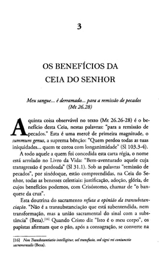 3
OS BENEFÍCIOS DA
CEIA DO SENHOR
Meu sangue... é derramado... para a remissão depecados
(M t26.28)
A
quinta coisa observável no texto (Mt 26.26-28) é o be­
nefício desta Ceia, nestas palavras: “para a remissão de
pecados.” Esta é uma mercê de primeira magnitude, o
summum gentis, a suprema bênção: “Quem perdoa todas as tuas
iniquidades... quem te coroa com longanimidade” (SI 103.3-4).
A todo aquele a quem foi concedida esta carta régia, o nome
está arrolado no Livro da Vida: “Bem-aventurado aquele cuja
transgressão é perdoada” (SI 31.1). Sob as palavras “remissão de
pecados”, por sinédoque, estão compreendidas, na Ceia do Se­
nhor, todas as benesses celestiais: justificação, adoção, glória, de
cujos benefícios podemos, com Crisóstomo, chamar de “o ban­
quete da cruz”.
Esta doutrina do sacramento refuta a opinião da transubstan-
ciação. “Não é a transubstanciação que está subentendida, nem
transformação, mas a união sacramental do sinal com a subs­
tância” (Beza).1161 Quando Cristo diz “Isto é o meu corpo”, os
papistas afirmam que o pão, após a consagração, se converte na16
[16] Non Transbstantiatio intelligitur, vel trajisfusio, sed signi rei coniunctio
sacramentalis (Beza).
 