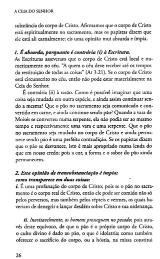 A CEIA DO SENHOR
substância do corpo de Cristo. Afirmamos que o corpo de Cristo
está espiritualmente no sacramento, mas os papistas dizem que
ele está ali carnalmente; eis uma opinião mui absurda e ímpia.
1. É absurda, porquanto é contrária (i) à Escritura.
As Escrituras asseveram que o corpo de Cristo está local e nu­
mericamente no céu. “A quem o céu deve receber até os tempos
da restituição de todas as coisas” (At 3.21). Se o corpo de Cristo
está circunscrito no céu, então não pode estar materialmente na
Ceia do Senhor.
E contrária (ii) à razão. Como é possível imaginar que uma
coisa seja mudada em outra espécie, e ainda assim continuar sen­
do a mesma? Que o pão no sacramento seja comunicado e con­
vertido em carne, e ainda continue sendo pão? Quando a vara de
Moisés se converteu numa serpente, ela não podia ser ao mesmo
tempo e respectivamente uma vara e uma serpente. Que o pão
no sacramento seja mudado no corpo de Cristo e ainda perma­
nece sendo pão é uma perfeita contradição. Se os papistas dizem
que o pão se desvanece, isto é mais apropriado numa lenda do
que em nosso credo; pois a cor, a forma e o sabor do pão ainda
permanecem.
2. Esta opinião de transubstanciação é ímpia;
como transparece em duas coisas:
i. E uma profanação do corpo de Cristo; pois se o pão no sacra­
mento é o corpo real de Cristo, então ele pode ser comido não só
pelos perversos, mas também pelos répteis e vermes, os quais ha­
veríam de denegrir e lançar desdém sobre Cristo e sua ordenança.
ii. Inevitavelmente, os homens prosseguem no pecado; pois atra­
vés deste equívoco, de que o pão é o próprio corpo de Cristo,
o culto divino é dado ao pão, o que é idolatria; como também
oferecer o sacrifício do corpo, ou a hóstia, na missa constitui
26
 