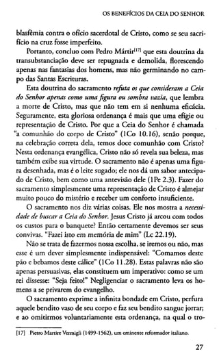 OS BENEFÍCIOS DA CEIA DO SENHOR
blasfêmia contra o ofício sacerdotal de Cristo, como se seu sacri­
fício na cruz fosse imperfeito.
Portanto, concluo com Pedro Mártir1171que esta doutrina da
transubstanciação deve ser repugnada e demolida, florescendo
apenas nas fantasias dos homens, mas não germinando no cam­
po das Santas Escrituras.
Esta doutrina do sacramento refuta os que consideram a Ceia
do Senhor apenas como uma figura ou sombra vazia, que lembra
a morte de Cristo, mas que não tem em si nenhuma eficácia.
Seguramente, esta gloriosa ordenança é mais que uma efígie ou
representação de Cristo. Por que a Ceia do Senhor é chamada
“a comunhão do corpo de Cristo” (ICo 10.16), senão porque,
na celebração correta dela, temos doce comunhão com Cristo?
Nesta ordenança evangélica, Cristo não só revela sua beleza, mas
também exibe sua virtude. O sacramento não é apenas uma figu­
ra desenhada, mas é o leite sugado; ele nos dá um sabor antecipa­
do de Cristo, bem como uma antevisão dele (lPe 2.3). Fazer do
sacramento simplesmente uma representação de Cristo é almejar
muito pouco do mistério e receber um conforto insuficiente.
O sacramento nos diz várias coisas. Ele nos mostra a necessi­
dade de buscar a Ceia do Senhor. Jesus Cristo já arcou com todos
os custos para o banquete? Então certamente devemos ser seus
convivas. “Fazei isto em memória de mim” (Lc 22.19).
Não se trata de fazermos nossa escolha, se iremos ou não, mas
esse é um dever simplesmente indispensável: “Comamos deste
pão e bebamos deste cálice” (ICo 11.28). Estas palavras não são
apenas persuasivas, elas constituem um imperativo: como se um
rei dissesse: “Seja feito!” Negligenciar o sacramento leva os ho­
mens a se privarem do evangelho.
O sacramento exprime a infinita bondade em Cristo, perfura
aquele bendito vaso de seu corpo e faz seu bendito sangue jorrar;
e ao omitirmos voluntariamente esta ordenança, na qual o tro-17
[17] Pietro Martire Vermigli (1499-1562), um eminente reformador italiano.
27
 
