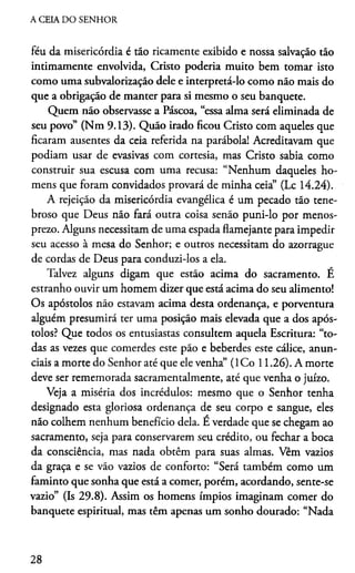 A CEIA DO SENHOR
féu da misericórdia é tão ricamente exibido e nossa salvação tão
intimamente envolvida, Cristo poderia muito bem tomar isto
como uma subvalorização dele e interpretá-lo como não mais do
que a obrigação de manter para si mesmo o seu banquete.
Quem não observasse a Páscoa, “essa alma será eliminada de
seu povo” (Nm 9.13). Quão irado ficou Cristo com aqueles que
ficaram ausentes da ceia referida na parábola! Acreditavam que
podiam usar de evasivas com cortesia, mas Cristo sabia como
construir sua escusa com uma recusa: “Nenhum daqueles ho­
mens que foram convidados provará de minha ceia” (Lc 14.24).
A rejeição da misericórdia evangélica é um pecado tão tene­
broso que Deus não fará outra coisa senão puni-lo por menos­
prezo. Alguns necessitam de uma espada flamejante para impedir
seu acesso à mesa do Senhor; e outros necessitam do azorrague
de cordas de Deus para conduzi-los a ela.
Talvez alguns digam que estão acima do sacramento. É
estranho ouvir um homem dizer que está acima do seu alimento!
Os apóstolos não estavam acima desta ordenança, e porventura
alguém presumirá ter uma posição mais elevada que a dos após­
tolos? Que todos os entusiastas consultem aquela Escritura: “to­
das as vezes que comerdes este pão e beberdes este cálice, anun­
ciais a morte do Senhor até que ele venha” (ICo 11.26). A morte
deve ser rememorada sacramentalmente, até que venha o juízo.
Veja a miséria dos incrédulos: mesmo que o Senhor tenha
designado esta gloriosa ordenança de seu corpo e sangue, eles
não colhem nenhum benefício dela. É verdade que se chegam ao
sacramento, seja para conservarem seu crédito, ou fechar a boca
da consciência, mas nada obtêm para suas almas. Vêm vazios
da graça e se vão vazios de conforto: “Será também como um
faminto que sonha que está a comer, porém, acordando, sente-se
vazio” (Is 29.8). Assim os homens ímpios imaginam comer do
banquete espiritual, mas têm apenas um sonho dourado: “Nada
28
 