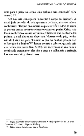 OS BENEFÍCIOS DA CEIA DO SENHOR
resta para o perverso, senão uma exibição sem conteúdo” (Da-
venant).1181
Ah! Eles não conseguem “discernir o corpo do Senhor”. O
maná jazia ao redor do acampamento de Israel, mas eles não o
conheciam: “Porque não sabiam o que era” (Ex 16.15). E assim
as pessoas carnais veem os elementos externos, porém Cristo não
lhes é conhecido em suas virtudes salvíficas: há mel na Rocha Es­
piritual, o qual eles nunca degustam. Nutrem-se do pão, porém
não de Cristo no pão: “Comem o pão do Senhor, porém não
o Pão que é o Senhor.”1191 Isaque comeu o cabrito, quando cria
estar comendo cervo (Gn 27.25). Os incrédulos se vão com a
sombra do sacramento; eles têm a casca e a palha, não a essência.
Comem o cabrito, não o cervo.1819
[18] Impiis nihil restatpraeter inane spectaculum. A citação parece ser do Dr. John
Davenant, 1572-1641, Bispo de Salisbury.
[19] Eduntpanem Domini, nonpanem Dominum.
29
 