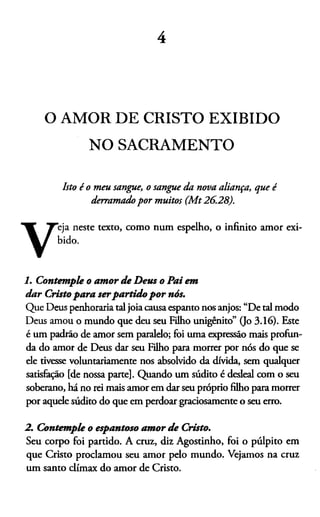 4
O AMOR DE CRISTO EXIBIDO
NO SACRAMENTO
Isto é o meu sangue, o sangue da nova aliança, que é
derramado por muitos (M t26.28).
eja neste texto, como num espelho, o infinito amor exi-
1. Contemple o amor de Deus o Pai em
dar Cristo para serpartido por nós.
Que Deus penhoraria tal joia causa espanto nos anjos: “De tal modo
Deus amou o mundo que deu seu Filho unigênito” 0o 3.16). Este
é um padrão de amor sem paralelo; foi uma expressão mais profun­
da do amor de Deus dar seu Filho para morrer por nós do que se
ele tivesse voluntariamente nos absolvido da dívida, sem qualquer
satisfação [de nossa parte]. Quando um súdito é desleal com o seu
soberano, há no rei mais amor em dar seu próprio filho para morrer
por aquele súdito do que em perdoar graciosamente o seu erro.
2. Contemple o espantoso amor de Cristo.
Seu corpo foi partido. A cruz, diz Agostinho, foi o púlpito em
que Cristo proclamou seu amor pelo mundo. Vejamos na cruz
um santo clímax do amor de Cristo.
bido.
 