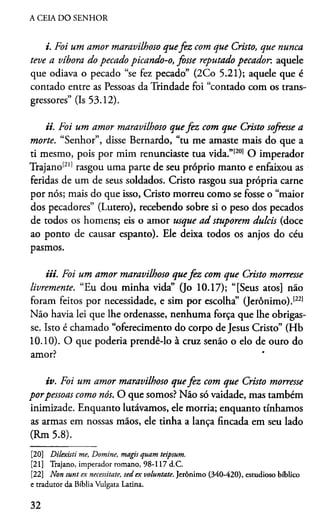 A CEIA DO SENHOR
i. Foi um amor maravilhoso quefez com que Cristo, que nunca
teve a víbora do pecado picando-o, fosse reputado pecador, aquele
que odiava o pecado “se fez pecado” (2Co 5.21); aquele que é
contado entre as Pessoas da Trindade foi “contado com os trans­
gressores” (Is 53.12).
ii. Foi um amor maravilhoso quefez com que Cristo sofresse a
morte. “Senhor”, disse Bernardo, “tu me amaste mais do que a
ti mesmo, pois por mim renunciaste tua vida.”[20]2122O imperador
Trajano12'1rasgou uma parte de seu próprio manto e enfaixou as
feridas de um de seus soldados. Cristo rasgou sua própria carne
por nós; mais do que isso, Cristo morreu como se fosse o “maior
dos pecadores” (Lutero), recebendo sobre si o peso dos pecados
de todos os homens; eis o amor usque ad stuporem dulcis (doce
ao ponto de causar espanto). Ele deixa todos os anjos do céu
pasmos.
Ui. Foi um amor maravilhoso quefez com que Cristo morresse
livremente. “Eu dou minha vida” (Jo 10.17); “[Seus atos] não
foram feitos por necessidade, e sim por escolha” (Jerônimo).1221
Não havia lei que lhe ordenasse, nenhuma força que lhe obrigas­
se. Isto é chamado “oferecimento do corpo de Jesus Cristo” (Hb
10.10). O que poderia prendê-lo à cruz senão o elo de ouro do
amor?
iv. Foi um amor maravilhoso quefez com que Cristo morresse
porpessoas como nós. O que somos? Não só vaidade, mas também
inimizade. Enquanto lutávamos, ele morria; enquanto tínhamos
as armas em nossas mãos, ele tinha a lança fincada em seu lado
(Rm 5.8).
[20] Dilexisti me, Domine, magis quam teipsum.
[21] Trajano, imperador romano, 98-117 d.C.
[22] Non sunt ex necessitate, sed ex voluntate. Jerônimo (340-420), estudioso bíblico
e tradutor da Bíblia Vulgata Latina.
32
 