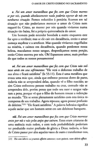 O AMOR DE CRISTO EXIBIDO NO SACRAMENTO
v. Foi um amor maravilhoso que fez com que Cristo morres­
se por nós, quando absolutamente nada poderia esperar de nós em
nenhuma situação. Fomos reduzidos à penúria; ficamos em tal
situação que não poderiamos merecer o amor de Cristo nem
requerê-lo; Cristo, ao morrer por nós quando vivíamos numa
situação tão baixa, foi a própria quintessência do amor.
Um homem pode estender bondade a outro enquanto este
for apto a retribuir; mas se ele cair em decadência, então o amor
começa soçobrar e a arrefecer. Mas quando vivíamos engolfados
na miséria, e caímos em decadência, quando perdemos nossa
beleza, maculamos nosso sangue, desperdiçamos nossa porção,
então Cristo morreu por nós. Oh! Espantoso amor, mais profun­
do que todos os nossos pensamentos!
vi. Foi um amor maravilhoso quefez com que Cristo não vol­
tasse atrás em seus sofrimentos: “Ele verá o doloroso trabalho de
sua alma e ficará satisfeito” (Is 53.11). Esta é uma metáfora que
evoca uma mãe que, ainda que enfrente penosas dores de parto,
todavia não se arrependerá delas, quando vê o filho nascido; as­
sim Cristo enfrentou penoso trabalho na cruz, contudo não se
arrependeu dele, porém pensa que todo seu suor e sangue vale­
ram a pena, porque vê que o filho do homem trouxe a redenção
ao mundo. “Ele se sente plenamente satisfeito com esta única re­
compensa de seu trabalho. Agora repousa; agora possui profusão
de deleites.”[23] “Ele ficará satisfeito.” A palavra hebraica significa
aquele saciar que um homem sente em um deleitoso banquete.
vii. Foi um amor maravilhoso quefez com que Cristo morresse
antespor nós e não pelos anjos que caíram. Estes eram criaturas de
uma essência mais nobre, e com toda probabilidade poderiam
ter produzido maior profusão de glória a Deus; todavia, o fato
de Cristo passar por alto aqueles vasos de ouro e transformar-nos,
[23] Hoc uno laboris suipraemio affatim saturatur; nunc quiescit, nunc deliciis affluit.
33
 