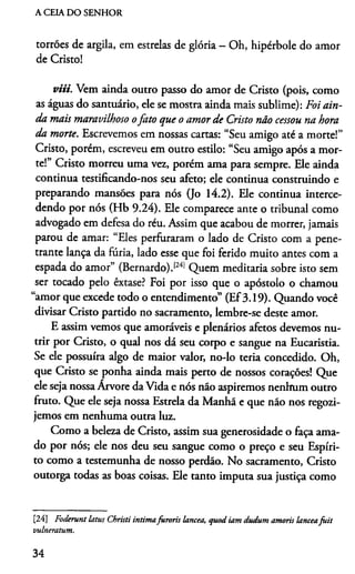 A CEIA DO SENHOR
torrões de argila, em estrelas de glória - Oh, hipérbole do amor
de Cristo!
viii. Vem ainda outro passo do amor de Cristo (pois, com
as águas do santuário, ele se mostra ainda mais sublime): Foi ain­
da mais maravilhoso ofato que o amor de Cristo não cessou na hora
da morte. Escrevemos em nossas cartas: “Seu amigo até a morte!”
Cristo, porém, escreveu em outro estilo: “Seu amigo após a mor­
te!” Cristo morreu uma vez, porém ama para sempre. Ele ainda
continua testificando-nos seu afeto; ele continua construindo e
preparando mansões para nós (Jo 14.2). Ele continua interce­
dendo por nós (Hb 9.24). Ele comparece ante o tribunal como
advogado em defesa do réu. Assim que acabou de morrer, jamais
parou de amar: “Eles perfuraram o lado de Cristo com a pene­
trante lança da fúria, lado esse que foi ferido muito antes com a
espada do amor” (Bernardo).1241Quem meditaria sobre isto sem
ser tocado pelo êxtase? Foi por isso que o apóstolo o chamou
“amor que excede todo o entendimento” (Ef3.19). Quando você
divisar Cristo partido no sacramento, lembre-se deste amor.
E assim vemos que amoráveis e plenários afetos devemos nu­
trir por Cristo, o qual nos dá seu corpo e sangue na Eucaristia.
Se ele possuira algo de maior valor, no-lo teria concedido. Oh,
que Cristo se ponha ainda mais perto de nossos corações! Que
ele seja nossa Arvore da Vida e nós não aspiremos nenhum outro
fruto. Que ele seja nossa Estrela da Manhã e que não nos regozi­
jemos em nenhuma outra luz.
Como a beleza de Cristo, assim sua generosidade o faça ama­
do por nós; ele nos deu seu sangue como o preço e seu Espíri­
to como a testemunha de nosso perdão. No sacramento, Cristo
outorga todas as boas coisas. Ele tanto imputa sua justiça como24
[24] Foderunt latus Christi intimafuroris lancea, qtiod iam dudum amoris lanceafuit
vulneratum.
34
 