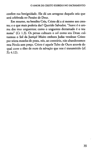 O AMOR DE CRISTO EXIBIDO NO SACRAMENTO
confere sua benignidade. Ele dá um antegozo daquela ceia que
será celebrada no Paraíso de Deus.
Em resumo, na bendita Ceia, Cristo dá a si mesmo aos cren­
tes; e o que mais poderia dar? Querido Salvador, “Suave é o aro­
ma dos teus unguentos; como o unguento derramado é o teu
nome” (Ct 1.3). Os persas cultuam o sol como seu Deus; cul­
tuemos o Sol da Justiça! Muito embora Judas vendesse Cristo
por trinta moedas de prata, nós, ao contrário, não abandonemos
esta Pérola sem preço. Cristo é aquele Tubo de Ouro através do
qual corre o óleo de ouro da salvação que nos é transmitido (cf.
Zc 4.12).
35
 