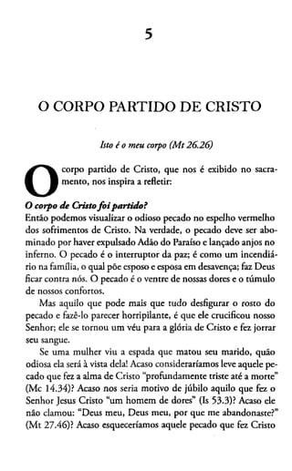 5
O CORPO PARTIDO DE CRISTO
Isto é o meu corpo (M t26.26)
O
corpo partido de Cristo, que nos é exibido no sacra­
mento, nos inspira a refletir:
O corpo de Cristofo ipartido ?
Entáo podemos visualizar o odioso pecado no espelho vermelho
dos sofrimentos de Cristo. Na verdade, o pecado deve ser abo­
minado por haver expulsado Adão do Paraíso e lançado anjos no
inferno. O pecado é o interruptor da paz; é como um incendiá­
rio na família, o qual põe esposo e esposa em desavença; faz Deus
ficar contra nós. O pecado é o ventre de nossas dores e o túmulo
de nossos confortos.
Mas aquilo que pode mais que tudo desfigurar o rosto do
pecado e fazê-lo parecer horripilante, é que ele crucificou nosso
Senhor; ele se tornou um véu para a glória de Cristo e fez jorrar
seu sangue.
Se uma mulher viu a espada que matou seu marido, quão
odiosa ela será à vista dela! Acaso consideraríamos leve aquele pe­
cado que fez a alma de Cristo “profundamente triste até a morte”
(Mc 14.34)? Acaso nos seria motivo de júbilo aquilo que fez o
Senhor Jesus Cristo “um homem de dores” (Is 53.3)? Acaso ele
não clamou: “Deus meu, Deus meu, por que me abandonaste?”
(Mt 27.46)? Acaso esqueceriamos aquele pecado que fez Cristo
 
