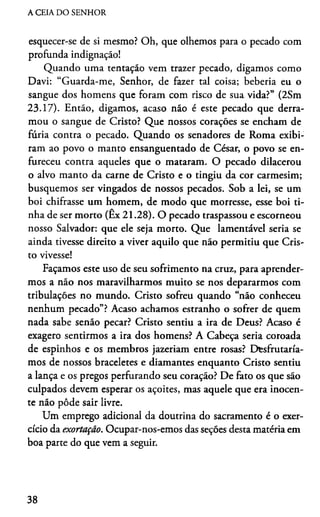 A CEIA DO SENHOR
esquecer-se de si mesmo? Oh, que olhemos para o pecado com
profunda indignação!
Quando uma tentação vem trazer pecado, digamos como
Davi: “Guarda-me, Senhor, de fazer tal coisa; beberia eu o
sangue dos homens que foram com risco de sua vida?” (2Sm
23.17). Então, digamos, acaso não é este pecado que derra­
mou o sangue de Cristo? Que nossos corações se encham de
fúria contra o pecado. Quando os senadores de Roma exibi­
ram ao povo o manto ensanguentado de César, o povo se en­
fureceu contra aqueles que o mataram. O pecado dilacerou
o alvo manto da carne de Cristo e o tingiu da cor carmesim;
busquemos ser vingados de nossos pecados. Sob a lei, se um
boi chifrasse um homem, de modo que morresse, esse boi ti­
nha de ser morto (Ex 21.28). O pecado traspassou e escorneou
nosso Salvador: que ele seja morto. Que lamentável seria se
ainda tivesse direito a viver aquilo que não permitiu que Cris­
to vivesse!
Façamos este uso de seu sofrimento na cruz, para aprender­
mos a não nos maravilharmos muito se nos depararmos com
tribulações no mundo. Cristo sofreu quando “não conheceu
nenhum pecado”? Acaso achamos estranho o sofrer de quem
nada sabe senão pecar? Cristo sentiu a ira de Deus? Acaso é
exagero sentirmos a ira dos homens? A Cabeça seria coroada
de espinhos e os membros jazeriam entre rosas? Disfrutaría­
mos de nossos braceletes e diamantes enquanto Cristo sentiu
a lança e os pregos perfurando seu coração? De fato os que são
culpados devem esperar os açoites, mas aquele que era inocen­
te não pôde sair livre.
Um emprego adicional da doutrina do sacramento é o exer­
cício da exortação. Ocupar-nos-emos das seções desta matéria em
boa parte do que vem a seguir.
38
 