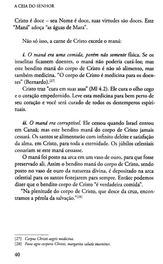 A CEIA DO SENHOR
Cristo é doce - seu Nome é doce, suas virtudes são doces. Este
“Maná” adoça “as águas de Mara”.
Não só isso, a carne de Cristo excede o maná:
i. O maná era uma comida, porém não somente física. Se os
israelitas ficassem doentes, o maná não podería curá-los; mas
este bendito maná do corpo de Cristo é não só alimento, mas
também medicina. “O corpo de Cristo é medicina para os doen­
tes” (Bernardo).1271
Cristo traz “cura em suas asas” (Ml 4.2). Ele cura o olho cego
e o coração empedernido. Leve esta medicina para bem perto de
seu coração e você será curado de todos os destemperos espiri­
tuais.
ii. O maná era corruptível. Ele cessou quando Israel entrou
em Canaã; mas este bendito maná do corpo de Cristo jamais
cessará. Os santos se alimentarão com infinito deleite e satisfação
da alma, em Cristo, para toda a eternidade. Os júbilos celestiais
cessariam se este maná cessasse.
O maná foi posto na arca em um vaso de ouro, para que fosse
preservado ali. Assim o bendito maná do corpo de Cristo, sendo
posto no vaso de ouro da natureza divina, é depositado na arca
celestial para os santos festejarem para sempre. Então; podemos
dizer que o bendito corpo de Cristo “é verdadeira comida”.
“Na plenitude do corpo de Cristo, que desce da cruz, encon­
tramos a pérola da salvação.”27[28]
[27] Corpus Christi aegris medicina.
[28] Fosso agro corporis Christi, margarita salutis invenitur.
40
 