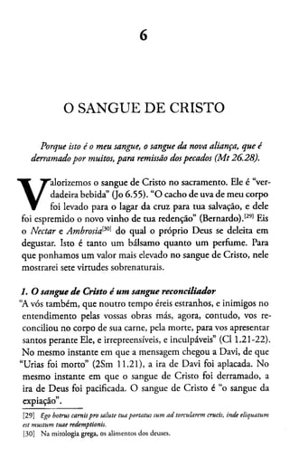 6
O SANGUE DE CRISTO
Porque isto é o meu sangue, o sangue da nova aliança, que é
derramadopor muitos, para remissão dospecados (Mt 26.28).
V
alorizemos o sangue de Cristo no sacramento. Ele é “ver­
dadeira bebida” (Jo 6.55). “O cacho de uva de meu corpo
foi levado para o lagar da cruz para tua salvação, e dele
foi espremido o novo vinho de tua redenção” (Bernardo).[29]30Eis
o Néctar e Ambrosid301 do qual o próprio Deus se deleita em
degustar. Isto é tanto um bálsamo quanto um perfume. Para
que ponhamos um valor mais elevado no sangue de Cristo, nele
mostrarei sete virtudes sobrenaturais.
1. O sangue de Cristo é um sangue reconciliador
“A vós também, que noutro tempo éreis estranhos, e inimigos no
entendimento pelas vossas obras más, agora, contudo, vos re­
conciliou no corpo de sua carne, pela morte, para vos apresentar
santos perante Ele, e irrepreensíveis, e inculpáveis” (Cl 1.21-22).
No mesmo instante em que a mensagem chegou a Davi, de que
“Urias foi morto” (2Sm 11.21), a ira de Davi foi aplacada. No
mesmo instante em que o sangue de Cristo foi derramado, a
ira de Deus foi pacificada. O sangue de Cristo é “o sangue da
expiação”.
[29] Ego botrus carnispro salute tuaportatus sum ad torcularem crucis, inde eliquatum
est mustum tuae redemptionis.
[30] Na mitologia grega, os alimentos dos deuses.
 