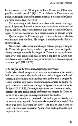 O SANGUE DE CRISTO
branco como o leite: “O sangue de Jesus Cristo, seu Filho, nos
purifica de todo pecado” (ljo 1.7). A Palavra de Deus é um es­
pelho translúcido que exibe nossas mazelas; e o sangue de Cristo
é a fonte que as lava (Zc 13.1).
Mas este sangue náo lavará se estiver misturado com algo
mais. A água não limpará a menos que esteja misturada com sa­
bão ou cânfora; mas se misturarmos algo com o sangue de Cristo,
sejam os méritos dos santos, ou a oração dos anjos, ele não lavará.
Que o sangue de Cristo seja puro e sem mistura, e não ha­
verá mancha que não lave. Ele purgou a embriaguez de Noé e o
incesto de Ló.
Na verdade, existe uma mancha que é tão negra que o sangue
de Cristo não pode lavar, a saber, o pecado contra o Espírito
Santo; não que a virtude do sangue de Cristo não seja suficiente
para lavar; mas aquele que peca contra o Espírito de Cristo não
será lavado; esse condena o sangue de Cristo “e o pisa sob a plan­
ta de seus pés” (Hb 10.29).4
4. O sangue d e Cristo é um sangue que enternece
Nada existe tão duro que não possa ser amolecido se for embe­
bido em seu sangue; ele amolecerá uma pedra. A água amolecerá
a terra, muito embora não amoleça uma pedra, mas o sangue de
Cristo amolece uma pedra, ele abranda um coração de pedra. “O
qual converteu o rochedo em lago de águas e o seixo em fonte
de água” (SI 114.8). O coração que antes era como um pedaço
cortado de uma rocha, sendo embebido no sangue de Cristo se
torna tenro e as águas do arrependimento fluem dele.
Assim se deu com o coração do carcereiro que se dissolveu e
se tornou terno quando “o sangue da aspersão” o atingiu! “Se­
nhor, que devo fazer para ser salvo?” (At 16.30). Agora seu co­
ração era como cera derretida. Agora Deus podia pôr sobre ele a
impressão de seu selo.
43
 