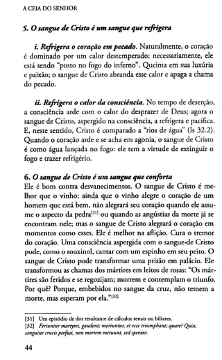 A CEIA DO SENHOR
5. O sangue d e Cristo é um sangue que refrigera
i. R efrigera o coração em pecado. Naturalmente, o coração
é dominado por um calor destemperado; necessariamente, ele
está sendo “posto no fogo do inferno”. Queima em sua luxúria
e paixão; o sangue de Cristo abranda esse calor e apaga a chama
do pecado.
ii. R efrigera o calor da consciência. No tempo de deserção,
a consciência arde com o calor do desprazer de Deus; agora o
sangue de Cristo, aspergido na consciência, a refrigera e pacifica.
E, neste sentido, Cristo é comparado a “rios de água” (Is 32.2).
Quando o coração arde e se acha em agonia, o sangue de Cristo
é como água lançada no fogo: ele tem a virtude de extinguir o
fogo e trazer refrigério.
6. O sangue d e Cristo é um sangue que conforta
Ele é bom contra desvanecimentos. O sangue de Cristo é me­
lhor que o vinho; ainda que o vinho alegre o coração de um
homem que está bem, não alegrará seu coração quando ele assu­
me o aspecto da pedra1311ou quando as angústias da morte já se
encontram nele; mas o sangue de Cristo alegrará o coração em
momentos como esses. Ele é melhor na aflição. Cura o tremor
do coração. Uma consciência aspergida com o sangue*de Cristo
pode, como o rouxinol, cantar com um espinho em seu peito. O
sangue de Cristo pode transformar uma prisão em palácio. Ele
transformou as chamas dos mártires em leitos de rosas: “Os már­
tires são feridos e se regozijam; morrem e contemplam o triunfo.
Por quê? Porque, embebidos no sangue da cruz, não temem a
morte, mas esperam por ela.”13213132
[31] Um episódio de dor resultante de cálculos renais ou biliares.
[32] Feriuntur martyres, gaudent; moriuntur, et ecce triumphant; quare? Quia,
sanguine crucisperfusi, non mortem metuunt, sed sperant.
44
 