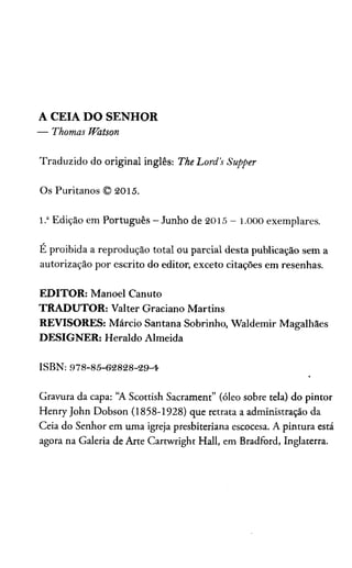 A CEIA DO SENHOR
— Thomas Watson
Traduzido do original inglês: The Lord’s Supper
Os Puritanos © 2015.
1.aEdição em Português - Junho de 2015 - 1 .000 exemplares.
É proibida a reprodução total ou parcial desta publicação sem a
autorização por escrito do editor, exceto citações em resenhas.
EDITOR: Manoel Canuto
TRADUTOR: Valter Graciano Martins
REVISORES: Márcio Santana Sobrinho, Waldemir Magalhães
DESIGNER: Heraldo Almeida
ISBN: 978-85-62828-29-4
Gravura da capa: “A Scottish Sacrament” (óleo sobre tela) do pintor
Henry John Dobson (1858-1928) que retrata a administração da
Ceia do Senhor em uma igreja presbiteriana escocesa. A pintura está
agora na Galeria de Arte Cartwright Hall, em Bradford, Inglaterra.
 
