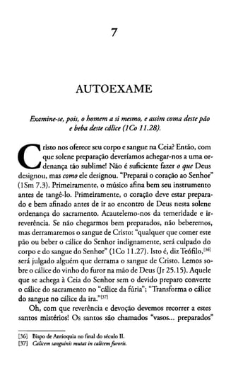 7
AUTOEXAME
Examine-se, pois, o homem a si mesmo, e assim coma destepão
e beba deste cálice (ICo 11.28).
C
risto nos oferece seu corpo e sangue na Ceia? Então, com
que solene preparação deveriamos achegar-nos a uma or­
denança tão sublime! Não é suficiente fazer o que Deus
designou, mas como ele designou. “Preparai o coração ao Senhor”
(ISm 7.3). Primeiramente, o músico afina bem seu instrumento
antes de tangê-lo. Primeiramente, o coração deve estar prepara­
do e bem afinado antes de ir ao encontro de Deus nesta solene
ordenança do sacramento. Acautelemo-nos da temeridade e ir­
reverência. Se não chegarmos bem preparados, não beberemos,
mas derramaremos o sangue de Cristo: “qualquer que comer este
pão ou beber o cálice do Senhor indignamente, será culpado do
corpo e do sangue do Senhor” (ICo 11.27). Isto é, dizTeófilo,1361
será julgado alguém que derrama o sangue de Cristo. Lemos so­
bre o cálice do vinho do furor na mão de Deus (Jr 25.15). Aquele
que se achega à Ceia do Senhor sem o devido preparo converte
o cálice do sacramento no “cálice da furia”; “Transforma o cálice
do sangue no cálice da ira.”1371
Oh, com que reverência e devoção devemos recorrer a estes
santos mistérios! Os santos são chamados “vasos... preparados”3637
[36] Bispo de Antioquia no final do século II.
[37] Calicem sanguinis mutat in calicemfuroris.
 