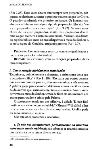 A CEIA DO SENHOR
(Rm 9.23). Estes vasos devem estar sempre bem preparados, por­
quanto se destinam a conter o precioso e santo sangue de Cristo.
O pecador condenado é o primeiro preparado. Os homens não
vão para o inferno sem algum tipo de preparação. Eles são “va­
sos... preparados para a destruição” (Rm 9.22). Se esses vasos
cheios de ira estão preparados, muito mais preparados devem
estar os que recebem Cristo no sacramento. Vistamo-nos diante
do espelho bíblico antes de nos achegarmos à mesa do Senhor; e,
como a esposa do Cordeiro, estejamos prontos (Ap 19.7).
Pergunta: Como devemos estar corretamente qualificados e
preparados para a Ceia do Senhor?
Resposta: Se estivermos com os corações preparados, deve­
mos comparecer:
1. Com o coração devidamente examinado:
“Examine-se, pois, o homem a si mesmo, e assim coma deste pão
e beba deste cálice” (ICo 11.28). Não basta que outros pensem
que estamos prontos para vir, devemos examinar a nós mesmos.
A palavra grega para examinar, dokimazo, é uma metáfora toma­
da do ourives que, curiosamente, testa seus metais. Assim, antes
de virmos à mesa do Senhor, temos de fazer em nós mesmos um
exame perscrutador e crítico pela Palavra.
O autoexame, sendo um ato reflexivo, é difícil: “É rnais fácil
justificar um vício do que expulsá-lo” (Sêneca).1381É difícil olhar
para dentro de si e ver a face de sua própria alma. O olho pode
ver tudo, menos a si mesmo.
Mas esta obra probatória é necessária:
i. Se não nos examinarmos, permanecemos na incerteza
sobre nosso estado espiritual; não sabemos se estamos interessa­
dos na aliança ou se temos direito ao selo.38
[38] Malumus vitium excusare quam excutere.
48
 