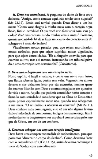 AUTOEXAME
ii. Deus nos examinará. A pergunta do dono da festa soou
dolorosa: “Amigo, como entraste aqui, náo tendo veste nupcial?”
(Mt 22.12). Então será terrível quando Deus disser a um ho­
mem: “Como você chegou à minha mesa com o coração orgu­
lhoso, futil e incrédulo? O que você veio fazer aqui com seus pe­
cados? Você está contaminando minhas coisas santas.” Portanto,
quanta necessidade há de se fazer um exame do coração antes de
achegar-se à mesa do Senhor!
Visualizemos nossos pecados para que sejam mortificados;
nossas carências, para que sejam supridas; nossas dignidades,
para que sejam consolidadas. “Ele a ninguém convida para que
examine outros, mas a si mesmo, instaurando um tribunal priva­
do e uma convicção sem testemunha” (Crisóstomo).
2. Devemos achegar-nos com um coração sério.
Nosso espírito é frágil e leviano; é como um navio sem lastro,
que flutua sobre as águas, porém sem velas. Vagamos nos santos
deveres e nos deixamos levar por vãs excursões, mesmo quan­
do estamos lidando com Deus e estamos engajados em questões
de vida e morte. Aquilo que poderia consolidar nosso coração e
firmá-lo com seriedade é considerar que os olhos de Deus estão
agora postos especialmente sobre nós, quando nos achegamos
à sua mesa. “O rei entrou a observar os convivas” (Mt 22.11).
Deus conhece cada comungante, e se vê em nós alguma levian­
dade e indecência de compostura, indigna de sua presença, ficará
profundamente desgostoso e nos expulsará com a culpa pelo san­
gue de Cristo, em vez de seu conforto.
3. Devemos achegar-nos com um coração inteligente.
Deve haver uma competente medida de conhecimento, para que
possamos “discernir o corpo do Senhor”. Como devemos “orar
com o entendimento” (ICo 14.15), assim devemos comungar à
mesa do Senhor com entendimento.
49
 