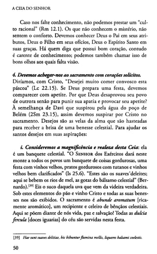 A CEIA DO SENHOR
Caso nos falte conhecimento, náo podemos prestar um “cul­
to racional” (Rm 12.1). Os que não conhecem o mistério, não
sentem o conforto. Devemos conhecer Deus o Pai em seus atri­
butos, Deus o Filho em seus ofícios, Deus o Espírito Santo em
suas graças. Há quem diga que possui bom coração, contudo
é carente de conhecimento; podemos também chamar isso de
bons olhos aos quais falta visão.
4. Devemosachegar-nos ao sacramento com coraçõessolícitos.
Diriamos, com Cristo, “Desejei muito comer convosco esta
páscoa” (Lc 22.15). Se Deus prepara uma festa, devemos
comparecer com apetite. Por que Deus desaprovou seu povo
de outrora senão para punir sua apatia e provocar seu apetite?
À semelhança de Davi que suspirou pela água do poço de
Belém (2Sm 23.15), assim devemos suspirar por Cristo no
sacramento. Desejos são as velas da alma que são hasteadas
para receber a brisa de uma benesse celestial. Para ajudar os
santos desejos em suas aspirações:
i. Consideremos a magnificência e realeza desta Ceia: ela
é um banquete celestial. “O Senhor dos Exércitos dará neste
monte a todos os povos um banquete de coisas gordurosas, uma
festa com vinhos velhos, pratos gordurosos com tutanos e vinhos
velhos bem clarificados” (Is 25.6). “Estes são os suaves'deleites;
aqui se bebem os rios de mel, as gotas do bálsamo celestial” (Ber­
nardo).1391Eis o suco daquela uva que vem da videira verdadeira.
Sob estes elementos do pão e vinho Cristo e todas as suas benes­
ses nos são exibidos. O sacramento é abunde aromatum [rica­
mente aromático], um recipiente e celeiro de bênçãos celestiais.
Aqui se põem diante de nós vida, paz e salvação! Todas as dulcia
fercula [doces iguarias] do céu são servidas nesta festa.39
[39] Hae sunt suaves delitiae, hic bibunturflumina mellis, liquores balsami coelestis.
50
 