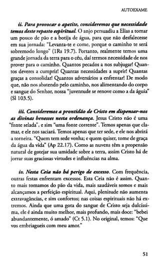 AUTOEXAME
ii. Para provocar o apetite, consideremos que necessidade
temos deste reposto espiritual. O anjo persuadiu a Elias a tomar
um pouco de páo e a botija de água, para que não desfalecesse
em sua jornada: “Levanta-te e come, porque o caminho te será
sobremodo longo” (lRs 19.7). Portanto, realmente temos uma
grande jornada da terra para o céu, daí termos necessidade de nos
prover para o caminho. Quantos pecados a nos subjugar! Quan­
tos deveres a cumprir! Quantas necessidades a suprir! Quantas
graças a consolidar! Quantos adversários a enfrentar! De modo
que, não nos abatendo pelo caminho, nos alimentando do corpo
e sangue do Senhor, nossa “juventude se renove como a da águia”
(SI 103.5).
iii. Consideremos a prontidão de Cristo em dispensar-nos
as divinas benesses nesta ordenança. Jesus Cristo não é uma
“fonte selada”, e sim “uma fonte corrente”. Temos apenas que cla­
mar, e ele nos saciará. Temos apenas que ter sede, e ele nos abrirá
a torneira. “Quem tem sede venha; e quem quiser, tome de graça
da água da vida” (Ap 22.17). Como as nuvens têm a propensão
natural de gotejar sua umidade sobre a terra, assim Cristo há de
jorrar suas graciosas virtudes e influências na alma.
iv. Nesta Ceia não há perigo de excesso. Com frequência,
outras festas enfrentam excessos. Esta Ceia não é assim. Quan­
to mais tomamos do pão da vida, mais saudáveis somos e mais
alcançamos a perfeição espiritual. Aqui, plenitude não aumenta
extravagâncias, e sim confortos; nas coisas espirituais não há ex­
tremos. Ainda que uma gota do sangue de Cristo seja dulcíssi-
ma, ele é ainda muito melhor, mais profundo, mais doce: “bebei
abundantemente, ó amado” (Ct 5.1). No original, temos: “Que
vos embriagueis com meu amor.”
51
 