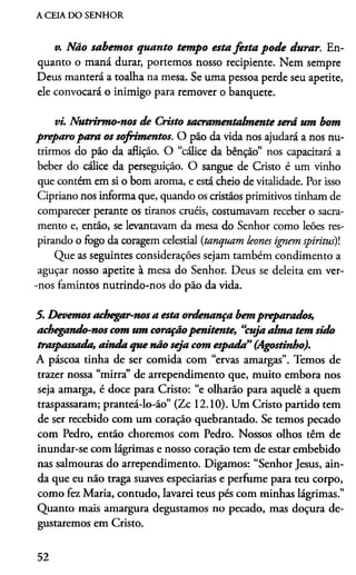A CEIA DO SENHOR
v. Não sabemos quanto tempo esta festa pode durar. En­
quanto o maná durar, portemos nosso recipiente. Nem sempre
Deus manterá a toalha na mesa. Se uma pessoa perde seu apetite,
ele convocará o inimigo para remover o banquete.
vi. Nutrirmo-nos de Cristo sacramentalmente será um bom
preparo para os sofrimentos. O pão da vida nos ajudará a nos nu­
trirmos do pão da aflição. O “cálice da bênção” nos capacitará a
beber do cálice da perseguição. O sangue de Cristo é um vinho
que contém em si o bom aroma, e está cheio de vitalidade. Por isso
Cipriano nos informa que, quando os cristãos primitivos tinham de
comparecer perante os tiranos cruéis, costumavam receber o sacra­
mento e, então, se levantavam da mesa do Senhor como leões res­
pirando o fogo da coragem celestial (tanquam leones ignem spiritus)
Que as seguintes considerações sejam também condimento a
aguçar nosso apetite à mesa do Senhor. Deus se deleita em ver-
-nos famintos nutrindo-nos do pão da vida.
5. Devemosachegar-nosa esta ordenança bempreparados,
achegando-nos com um coraçãopenitente, “cuja alma tem sido
traspassada, ainda que não seja com espada” (Agostinho).
A páscoa tinha de ser comida com “ervas amargas”. Temos de
trazer nossa “mirra” de arrependimento que, muito embora nos
seja amarga, é doce para Cristo: “e olharão para aquele a quem
traspassaram; pranteá-lo-ão” (Zc 12.10). Um Cristo partido tem
de ser recebido com um coração quebrantado. Se temos pecado
com Pedro, então choremos com Pedro. Nossos olhos têm de
inundar-se com lágrimas e nosso coração tem de estar embebido
nas salmouras do arrependimento. Digamos: “Senhor Jesus, ain­
da que eu não traga suaves especiarias e perfume para teu corpo,
como fez Maria, contudo, lavarei teus pés com minhas lágrimas.”
Quanto mais amargura degustamos no pecado, mas doçura de­
gustaremos em Cristo.
52
 