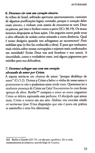 AUTOEXAME
6. Devemos vir com um coração sincero.
As tribos de Israel, sofrendo aperturas oportunamente, careciam
de algumas purificações legais; contudo, porque o coração deles
eram sincero, e vinham com anseio de encontrar-se com Deus
na páscoa, por isso o Senhor curou o povo (2Cr 30.19). Os maus
intentos despojarão as boas ações. Um arqueiro tanto pode errar
o alvo olhando de soslaio como atirando a curta distância. Qual
é nosso desígnio quando nos achegamos ao sacramento? Finis
nobilitat opus (o fim faz conhecida a obra). E para que tenhamos
mais vitória sobre nossas corrupções e sejamos mais confirmados
em santidade? Então Deus nos será bondoso e nos sarará. A
sinceridade, como o verdadeiro ouro, terá alguns pigmentos per­
mitidos para sua delicadeza.
7. Devemos achegar-nos com um coração
abrasado de amorpor Cristo.
A esposa sentia-se em chamas de amor: “porque desfaleço de
amor” (Ct 5.2). Demos a Cristo a beber o vinho de nosso amor e
pranteemos se não o pudermos amar ainda mais. Queremos ter a
exultante presença de Cristo na Ceia? Encontremo-lo com fortes
apreços de afeto. Basílio1401compara o amor ao suave unguento:
Cristo se deleita aspirando este perfume. O discípulo que amou
mais, Cristo o tomou em seu seio. Habitus sine exercitio similis
est taciturnae lyrae [Uma disposição que não é posta em prática
se assemelha a uma lira silenciosa].40
[40] Basílio o Grande (329-79), um dos pais capadócios. Ele se opôs
veementemente ao arianismo quando bispo de Cesareia.
53
 