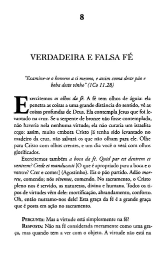 8
VERDADEIRA E FALSA FÉ
“Examine-se o homem a si mesmo, e assim coma destepão e
beba deste vinho”(1Co 11.28)
E
xercitemos os olhos da fé. A fé tem olhos de águia: ela
penetra as coisas a uma grande distância do sentido, vê as
coisas profundas de Deus. Ela contempla Jesus que foi le­
vantado na cruz. Se a serpente de bronze não fosse contemplada,
não havería nela nenhuma virtude; ela não curaria um israelita
cego: assim, muito embora Cristo já tenha sido levantado no
madeiro da cruz, não salvará os que não olham para ele. Olhe
para Cristo com olhos crentes, e um dia você o verá com olhos
glorificados.
Exercitemos também a boca da fé. Quid par est dentrem et
ventrem? Crede et manducasti [O que é apropriado para a boca e o
ventre? Crer e comer] (Agostinho). Eis o pão partido. Adão mor­
reu, comendo; nós vivemos, comendo. No sacramento, o Cristo
pleno nos é servido, as naturezas, divina e humana. Todos os ti­
pos de virtudes vêm dele: mortificação, abrandamento, conforto.
Oh, então nutramo-nos dele! Esta graça da fé é a grande graça
que é posta em ação no sacramento.
Pergunta: Mas a virtude está simplesmente na fé?
Resposta: Não na fé considerada meramente como uma gra­
ça, mas quando tem a ver com o objeto. A virtude não está na
 