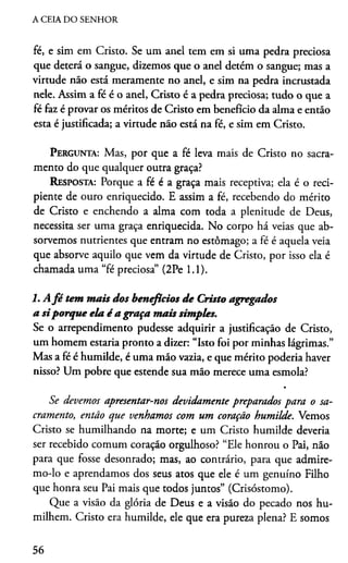 A CEIA DO SENHOR
fé, e sim em Cristo. Se um anel tem em si uma pedra preciosa
que deterá o sangue, dizemos que o anel detém o sangue; mas a
virtude não está meramente no anel, e sim na pedra incrustada
nele. Assim a fé é o anel, Cristo é a pedra preciosa; tudo o que a
fé faz é provar os méritos de Cristo em benefício da alma e então
esta é justificada; a virtude não está na fé, e sim em Cristo.
Pergunta: Mas, por que a fé leva mais de Cristo no sacra­
mento do que qualquer outra graça?
Resposta: Porque a fé é a graça mais receptiva; ela é o reci­
piente de ouro enriquecido. E assim a fé, recebendo do mérito
de Cristo e enchendo a alma com toda a plenitude de Deus,
necessita ser uma graça enriquecida. No corpo há veias que ab­
sorvemos nutrientes que entram no estômago; a fé é aquela veia
que absorve aquilo que vem da virtude de Cristo, por isso ela é
chamada uma “fé preciosa” (2Pe 1.1).
l.A fé tem mais dos benefícios de Cristo agregados
a siporque ela é a graça mais simples.
Se o arrependimento pudesse adquirir a justificação de Cristo,
um homem estaria pronto a dizer: “Isto foi por minhas lágrimas.”
Mas a fé é humilde, é uma mão vazia, e que mérito podería haver
nisso? Um pobre que estende sua mão merece uma esmola?
Se devemos apresentar-nos devidamente preparados para o sa­
cramento, então que venhamos com um coração humilde. Vemos
Cristo se humilhando na morte; e um Cristo humilde deveria
ser recebido comum coração orgulhoso? “Ele honrou o Pai, não
para que fosse desonrado; mas, ao contrário, para que admire-
mo-lo e aprendamos dos seus atos que ele é um genuíno Filho
que honra seu Pai mais que todos juntos” (Crisóstomo).
Que a visão da glória de Deus e a visão do pecado nos hu­
milhem. Cristo era humilde, ele que era pureza plena? E somos
56
 