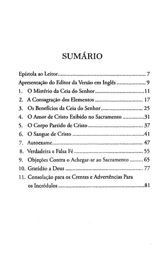 SUMÁRIO
Epístola ao Leitor............................................................................7
Apresentação do Editor da Versão em Inglês........................9
1. O Mistério da Ceia do Senhor..........................................11
2. A Consagração dos Elementos...........................................17
3. Os Benefícios da Ceia do Senhor.....................................25
4. O Amor de Cristo Exibido no Sacramento.................. 31
5. O Corpo Partido de Cristo................................................ 37
6. O Sangue de Cristo..............................................................41
7. Autoexame................................................................................47
8. Verdadeira e Falsa Fé.............................................................55
9. Objeçóes Contra o Achegar-se ao Sacramento..........65
10. Gratidão a D eus.................................................................... 77
11. Consolação para os Crentes e Advertências Para
os Incrédulos...........................................................................81
 