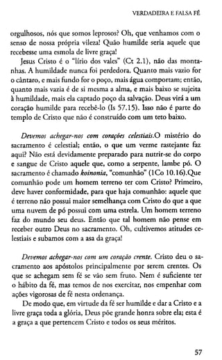 VERDADEIRA E FALSA FÉ
orgulhosos, nós que somos leprosos? Oh, que venhamos com o
senso de nossa própria vileza! Quão humilde seria aquele que
recebesse uma esmola de livre graça!
Jesus Cristo é o “lírio dos vales” (Ct 2.1), náo das monta­
nhas. A humildade nunca foi perdedora. Quanto mais vazio for
o cântaro, e mais fundo for o poço, mais água comportam; então,
quanto mais vazia é de si mesma a alma, e mais baixo se sujeita
à humildade, mais ela captado poço da salvação. Deus virá a um
coração humilde para recebê-lo (Is 57.15). Isso não é parte do
templo de Cristo que não é construído com um teto baixo.
Devemos achegar-nos com corações celestiais.O mistério do
sacramento é celestial; então, o que um verme rastejante faz
aqui? Não está devidamente preparado para nutrir-se do corpo
e sangue de Cristo aquele que, como a serpente, lambe pó. O
sacramento é chamado koinonia, “comunhão” (ICo 10.16).Que
comunhão pode um homem terreno ter com Cristo? Primeiro,
deve haver conformidade, para que haja comunhão: aquele que
é terreno não possui maior semelhança com Cristo do que a que
uma nuvem de pó possui com uma estrela. Um homem terreno
faz do mundo seu deus. Então que tal homem não pense em
receber outro Deus no sacramento. Oh, cultivemos atitudes ce­
lestiais e subamos com a asa da graça!
Devemos achegar-nos com um coração crente. Cristo deu o sa­
cramento aos apóstolos principalmente por serem crentes. Os
que se achegam sem fé se vão sem fruto. Nem é suficiente ter
o hábito da fé, mas temos de nos exercitar, nos empenhar com
ações vigorosas de fé nesta ordenança.
De modo que, em virtude da fé ser humilde e dar a Cristo e a
livre graça toda a glória, Deus põe grande honra sobre ela; esta é
a graça a que pertencem Cristo e todos os seus méritos.
57
 