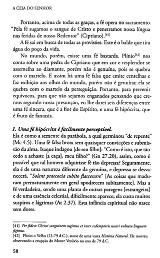 A CEIA DO SENHOR
Portanto, acima de todas as graças, a fé opera no sacramento.
“Pela fé sugamos o sangue de Cristo e penetramos nossa língua
nas feridas de nosso Redentor” (Cipriano).1411
A fé sai em busca de todas as provisões. Este é o balde que tira
água do poço da vida.
No mundo, porém, existe uma fé bastarda. Plínio1421 nos
conta sobre uma pedra de Cipriano que em cor e resplendor se
assemelha ao diamante, porém não é genuína, pois se quebra
com o martelo. E assim há uma fé falsa que emite centelhas e
faz exibição aos olhos do mundo, porém não é genuína; ela se
quebra com o martelo da perseguição. Portanto, para prevenir
equívocos, para que não sejamos enganados pensando que cre­
mos segundo nossa presunção, eu lhe darei seis diferenças entre
uma fé sincera, que é a flor do Espírito, e uma fé hipócrita, que
é fruto de fantasia.
1. Umafé hipócrita éfacilm enteperceptível.
Ela é como a semente da parábola, a qual germinou “de repente”
(Mc 4.5). Uma fé falsa brota sem quaisquer convicções e submis­
são da alma. Isaque indagou [de seu filho]: “Como é isto, que tão
cedo a achaste [a caça], meu filho?” (Gn 27.20); assim, como é
possível que tal homem adquirisse fé tão depressa? Seguramente,
ela é de uma natureza diferente da genuína, e depressa se desva­
necerá. “Solentpraecocia súbito flaccescere” [As coisas que madu­
ram prematuramente em geral apodrecem subitamente]. Mas a
fé verdadeira, sendo uma planta de outras paragens [estrangeira]
e de uma essência celestial, dificilmente aparece; ela custa muitos
suspiros e lágrimas (At 2.37). Esta infância espiritual não nasce
sem dores.4142
[41] Perfidem Christi sanguinem sugimus et inter redemptoris nostri vulnera linguam
figimus.
[42] Plínio o Velho (23-79 d.C.), autor de uma vasta História Natural. Ele morreu
observando a erupção do Monte Vesúvio no ano de 79 d.C.
58
 
