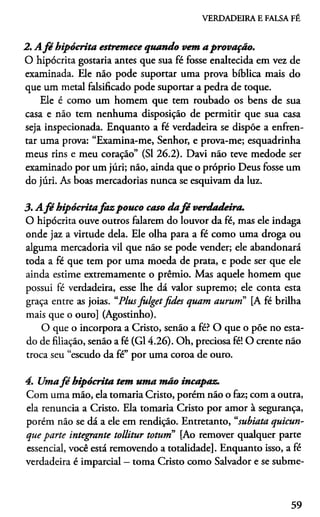 VERDADEIRA E FALSA FÉ
2. A fé hipócrita estremece quando vem a provação.
O hipócrita gostaria antes que sua fé fosse enaltecida em vez de
examinada. Ele náo pode suportar uma prova bíblica mais do
que um metal falsificado pode suportar a pedra de toque.
Ele é como um homem que tem roubado os bens de sua
casa e não tem nenhuma disposição de permitir que sua casa
seja inspecionada. Enquanto a fé verdadeira se dispõe a enfren­
tar uma prova: “Examina-me, Senhor, e prova-me; esquadrinha
meus rins e meu coração” (SI 26.2). Davi não teve medode ser
examinado por um júri; não, ainda que o próprio Deus fosse um
do júri. As boas mercadorias nunca se esquivam da luz.
3. A fé hipócritafa z pouco caso dafé verdadeira.
O hipócrita ouve outros falarem do louvor da fé, mas ele indaga
onde jaz a virtude dela. Ele olha para a fé como uma droga ou
alguma mercadoria vil que não se pode vender; ele abandonará
toda a fé que tem por uma moeda de prata, e pode ser que ele
ainda estime extremamente o prêmio. Mas aquele homem que
possui fé verdadeira, esse lhe dá valor supremo; ele conta esta
graça entre as joias. “Plusfulgetfides quam aurum” [A fé brilha
mais que o ouro] (Agostinho).
O que o incorpora a Cristo, senão a fé? O que o póe no esta­
do de filiação, senão a fé (G14.26). Oh, preciosa fé! O crente não
troca seu “escudo da fé” por uma coroa de ouro.
4. Umafé hipócrita tem uma mão incapaz.
Com uma mão, ela tomaria Cristo, porém não o faz; com a outra,
ela renuncia a Cristo. Ela tomaria Cristo por amor à segurança,
porém não se dá a ele em rendição. Entretanto, “subiata quicun-
que parte integrante toüitur toturn [Ao remover qualquer parte
essencial, você está removendo a totalidade]. Enquanto isso, a fé
verdadeira é imparcial —toma Cristo como Salvador e se subme­
59
 