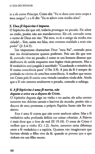A CEIA DO SENHOR
te a ele como Príncipe. Cristo diz: “Eu te doto com meu corpo e
meu sangue”; e a fé diz: “Eu te adoro com minha alma”.
5. Umafé hipócrita é impura.
O hipócrita diz que crê, todavia prossegue no pecado. Ele adere
ao credo, porém não aos mandamentos. Ele crê, contudo toma
o nome de Deus em vão: “Pai meu, tu és o amigo da minha mo­
cidade?... Sim, assim me falas, mas cometes maldade a mais não
poder” (Jr 3.4-5).
Tais impostores chamariam Deus “meu Pai”, contudo peca­
ram tão decisivamente quanto puderam. Pois um diz que tem
fé, contudo vive no pecado; é como se um homem dissesse que
desfrutava de saúde enquanto seus órgãos vitais perecem. Mas a
fé verdadeira está jungida à santidade: “Guardando o mistério da
fé numa consciência pura” (lTm 3.9). A joia da fé é sempre de­
positada na vitrine de uma boa consciência. A mulher que tocou
em Cristo pela fé sentiu uma virtude curadora vinda dele. Ainda
que a fé não remova totalmente o pecado, contudo o subjuga.
6. Afé hipócrita é umafé m orta, não
degusta a seiva ou a doçura de Cristo.
O hipócrita degusta algo no vinho e no azeite; ele acha conten­
tamento nos deleites carnais e lascivos do mundo, porém não a
doçura de uma promessa; o próprio Espírito Santo não lhe traz
alento.
Essa é uma fé morta que não sente nenhum sabor. Mas a fé
verdadeira acha profunda delícia nas coisas celestiais. A Palavra
é mais doce que o favo de mel (SI 19.10). O amor de Cristo é
melhor que o vinho (Ct 1.2). Assim, notamos certa diferença
entre a fé verdadeira e a espúria. Quantos não imaginaram que
haviam obtido o filho vivo da fé, quando se provou que o que
tinham era um filho morto.
60
 