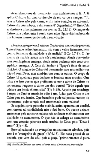 VERDADEIRA E FALSA FÉ
Acautelemo-nos da presunção, mas acalentemos a fé. A fé
aplica Cristo e faz uma conjunção de seu corpo e sangue. “Tu
vens a Cristo não pela carne, e sim pelo coração; eu apreendo
Cristo não com a boca, e sim com a fé” (Agostinho).[43] Esta Ceia
se destinava principalmente aos crentes (Lc 22.19). O sangue de
Cristo para o descrente é como aqua vitae [água viva] na boca de
um homem morto: perde toda a sua virtude.
Devemos achegar-nos à mesa do Senhor com um coraçãogeneroso.
“Lançai fora o velho fermento... não com o velho fermento, nem
com o fermento da maldade e da malícia” (ICo 5.7-8). O fer­
mento da malícia leveda para nós a ordenança. Ainda que venha­
mos com lágrimas amargas, ainda assim podemos não estar com
espíritos amargos. A Ceia do Senhor é “ágape”: festa de amor
(Inácio). O sangue de Cristo foi derramado para reconciliar-nos
não só com Deus, mas também uns com os outros. O corpo de
Cristo foi quebrado para desfazer as brechas entre cristãos. Que
triste é o fato que os que professam comer a carne de Cristo no
sacramento rasguem a carne uns dos outros! “Todo aquele que
odeia a seu irmão é homicida” (ljo 3.15). Aquele que se achega
à mesa do Senhor nutrindo ódio é um Judas para Cristo e um
Caim para seu irmão. Que benefício pode tal pessoa receber no
sacramento, cujo coração está envenenado com malícia?
Se alguém sorve peçonha e ainda assim aparenta ser cordial,
com certeza tal cordialidade não o fará bom. Os que se deixam
envenenar pelo rancor e malícia não se fazem melhores com cor­
dialidade no sacramento. O que não se achega ao sacramento
com um coração generoso nada usufrui de Deus, pois “Deus é
amor” (ljo 4.8).
Esse tal nada sabe do evangelho em seu caráter salvífico, pois
este é o “evangelho da graça” (Ef 6.15). Ele nada possui da sa­
bedoria que vem do céu, pois a graça “primeiramente é pura,
[43] Accedis ad Christum non carne sed corde, edisco Christum non dente sedfide.
61
 