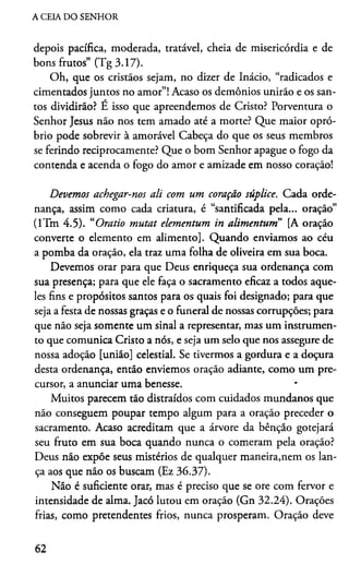 A CEIA DO SENHOR
depois pacífica, moderada, tratável, cheia de misericórdia e de
bons frutos” (Tg 3.17).
Oh, que os cristãos sejam, no dizer de Inácio, “radicados e
cimentados juntos no amor”! Acaso os demônios unirão e os san­
tos dividirão? E isso que apreendemos de Cristo? Porventura o
Senhor Jesus não nos tem amado até a morte? Que maior opró-
brio pode sobrevir à amorável Cabeça do que os seus membros
se ferindo reciprocamente? Que o bom Senhor apague o fogo da
contenda e acenda o fogo do amor e amizade em nosso coração!
Devemos achegar-nos ali com um coração súplice. Cada orde­
nança, assim como cada criatura, é “santificada pela... oração”
(lTm 4.5). “Oratio mutat elementum in alimentum [A oração
converte o elemento em alimento]. Quando enviamos ao céu
a pomba da oração, ela traz uma folha de oliveira em sua boca.
Devemos orar para que Deus enriqueça sua ordenança com
sua presença; para que ele faça o sacramento eficaz a todos aque­
les fins e propósitos santos para os quais foi designado; para que
seja a festa de nossas graças e o funeral de nossas corrupções; para
que não seja somente um sinal a representar, mas um instrumen­
to que comunica Cristo a nós, e seja um selo que nos assegure de
nossa adoção [união] celestial. Se tivermos a gordura e a doçura
desta ordenança, então enviemos oração adiante, como um pre­
cursor, a anunciar uma benesse.
Muitos parecem tão distraídos com cuidados mundanos que
não conseguem poupar tempo algum para a oração preceder o
sacramento. Acaso acreditam que a árvore da bênção gotejará
seu fruto em sua boca quando nunca o comeram pela oração?
Deus não expõe seus mistérios de qualquer maneira,nem os lan­
ça aos que não os buscam (Ez 36.37).
Não é suficiente orar, mas é preciso que se ore com fervor e
intensidade de alma. Jacó lutou em oração (Gn 32.24). Orações
frias, como pretendentes frios, nunca prosperam. Oração deve
62
 