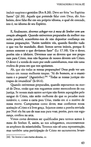 VERDADEIRA E FALSA FÉ
incluir suspiros e gemidos (Rm 8.26). Deve ser feita “no Espírito
Santo” (Jd 20). Aquele que pretende falar com Deus, diz Am-
brósio, deve falar-lhe em seu próprio idioma, o qual ele entende,
isto é, no idioma de seu Espírito.
E, finalmente, devemos achegar-nos à mesa do Senhor com um
coração abnegado. Quando estivermos preparados da melhor ma­
neira possível, acautelemo-nos de não depositar confiança em
nossas preparações. “Assim também vós, quando fizerdes tudo
o que vos for mandado, dizei: Somos servos inúteis, porque fi­
zemos somente o que devíamos fazer” (Lc 17.10). Use o dever,
porém não o idolatre. Devemos usar os deveres que nos prepa­
ram para Cristo, mas não façamos de nossos deveres um Cristo.
O dever é a vereda de ouro por onde caminhamos, mas não uma
muleta de prata em que nos apoiamos.
Ah, que são todas as nossas preparações? Deus pode ver um
buraco em nossas melhores roupas. “Ai do homem, se o exami­
nares e o pesares” (Agostinho).1441 “Todas as nossas justiças são
trapos de imundícia” (Is 64.6).
Quando estivermos preparados, quando esperarmos na mer­
cê de Deus, então que nos neguemos como merecedores de sua
justiça. Se nossos mais santos serviços não forem aspergidos pelo
sangue de Cristo, não serão melhores do que os pecados mais
notáveis; e, como a carta para Urias, trarão em si o motivo de
nossa morte. Cumpramos como dever, mas confiemos nossa
aceitação aCristo e à livre graça. Sejamos como a pomba enviada
por Noé: ela fez uso de suas asas para voar, porém, para sua segu­
rança, confiou na arca.
Vimos como devemos ser qualificados para termos acesso à
mesa do Senhor. E, assim, ao nos achegarmos, encontraremos
os amplexos da misericórdia. Teremos não só uma representação,
mas também uma participação de Cristo no sacramento; levare-44
[44] Vaehomini si eum trutina discutias, etc.
63
 