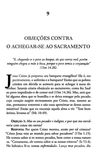 9
OBJEÇÕES CONTRA
O ACHEGAR-SE AO SACRAMENTO
“E, chegando-se o povo ao bosque, eis que corria m el; porém
ninguém chegou a mão à boca, porque o povo tem ia a conjuração”
(ISm 14.26).
J
T esus Cristo já preparou seu banquete evangélico? Ele é, res-
I pectivamente, o anfitrião e o banquete? Então que os pobres
I cristãos em dúvida se animem para se achegar à mesa do
nhor. Satanás criaria obstáculo ao sacramento, como fez Saul
ao povo impedindo-o de comer mel (ISm 14.26). Mas, será que
há alguma alma que se humilha e se deixa esmagar pelo pecado,
cujo coração suspire secretamente por Cristo, mas, mesmo as­
sim, permanece temeroso e não ousa aproximar-se destes santos
mistérios? Então que eu encoraje aquela alma a vir: “Tem bom
ânimo, levanta-te” (Mc 10.49).
O bjeção 1: M as eu sou pecador e indigno, e por que me envol­
vería com coisas tão santas?
Resposta: Por quem Cristo morreu, senão por tal criatura?
“Cristo Jesus veio ao mundo para salvar pecadores” (lTm 1.15).
Ele tomou sobre si os nossos pecados, bem como a nossa nature­
za. “Certamente, ele tomou sobre si as nossas tristezas” (Is 53.4).
No hebraico lê-se nossas enfermidades. Lança teus pecados, diz
 