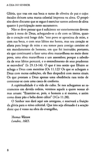 A CEIA DO SENHOR
Glória, que traz em sua boca o ramo de oliveira de paz e cujos
ósculos deixam uma marca celestial impressa na alma. O propó­
sito deste discurso que se segue é exercitar santos ardores de alma
quanto à participação neste sacramento.
Não se deve pensar que é suficiente ser exteriormente devoto
junto à mesa de Deus, achegando-se a ele com os lábios, quan­
do o coração está longe dele: “este povo se aproxima de mim, e
com sua boca, e com seus lábios me honra, mas seu coração se
afasta para longe de mim e seu temor para comigo consiste só
em mandamentos de homens, em que foi instruído; portanto,
eis que continuarei a fazer uma obra maravilhosa no meio deste
povo, uma obra maravilhosa e um assombro; porque a sabedo­
ria de seus lábios perecerá, e o entendimento de seus prudentes
se esconderá” (Is 29.13-14). O que é isto senão que Efraim se
achega a Deus com mentiras (Os 11.12)? Os que se achegam a
Deus com meras exibições, ele lhes despedirá com meros sinais.
Os que prestam a Deus apenas uma obediência rasa terão de
contentar-se com uma casca de conforto.
A espiritualidade é a vida do culto. Se nos achegamos ao sa­
cramento em devida ordem, veremos aquele a quem nossas al­
mas amam: “Examine-se, pois, o homem a si mesmo, e assim
coma deste pão e beba deste cálice” (ICo 11.28).
O Senhor nos dará aqui um antegozo, e reservará a fruição
da glória para o reino celestial. Que isto seja efetuado é a oração
deste que é vosso na obra do evangelho,
Thomas Watson
Londres, 1665.
8
 