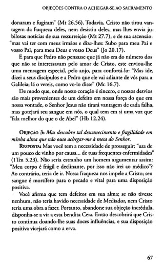 OBJEÇÓES CONTRA O ACHEGAR-SE AO SACRAMENTO
donaram e fugiram” (Mt 26.56). Todavia, Cristo não tirou van­
tagem da fraqueza deles, nem desistiu deles, mas lhes envia ju­
bilosas notícias de sua ressurreição (Mt 27.7); e de sua ascensão:
“mas vai ter com meus irmãos e dize-lhes: Subo para meu Pai e
vosso Pai, para meu Deus e vosso Deus” (Jo 20.17).
E para que Pedro não pensasse que já não era do número dos
que não se interessavam pelo amor de Cristo, este enviou-lhe
uma mensagem especial, pelo anjo, para confortá-lo: “Mas ide,
dizei a seus discípulos e a Pedro que ele vai adiante de vós para a
Galileia; lá o vereis, como vo-lo disse” (Mc 16.7).
De modo que, onde nosso coração é sincero, e nossos desvios
são mais provenientes de um defeito em nossa força do que em
nossa vontade, o Senhor Jesus não tirará vantagem de cada falha,
mas gotejará seu sangue em nós, o qual tem em si uma voz que
“fala melhor do que o de Abel” (Hb 12.24).
O bjeção 3 : Mas descubro tal desvanecimento efragilidade em
minha alma que não ouso achegar-me à mesa do Senhor.
Resposta; Mas você tem a necessidade de prosseguir: “usa de
um pouco de vinho por causa... de tuas frequentes enfermidades”
(lTm 5.23). Não seria estranho um homem argumentar assim:
“Meu corpo é frágil e declinante, por isso não irei ao médico”?
Ao contrário, teria de ir. Nossa fraqueza nos impele a Cristo; seu
sangue é mortífero para o pecado e vital para uma disposição
positiva.
Você afirma que tem defeitos em sua alma; se não tivesse
nenhum, não teria havido necessidade de Mediador, nem Cristo
teria uma obra a fazer. Portanto, abandone sua objeção incrédula,
disponha-se a vir a esta bendita Ceia. Então descobrirá que Cris­
to continua doando-lhe suas doces influências, e sua disposição
positiva vicejará como a erva.
67
 