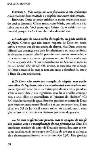 A CEIA DO SENHOR
O bjeção 4 : M as achego-m e com frequência a esta ordenança,
e não encontro bom resultado e o conforto não enche m eu coração.
Resposta: Deus só pode satisfazê-lo numa ordenança quan­
do você a discernir. Cristo estava com Maria, contudo ela não
sabia que era ele. Você pensa que Cristo não o satisfaz em sua
mesa só porque você não recebe o devido conforto.
i. Ainda que ele não o encha de conforto, elepode enchê-lo
de força. Cremos que não temos resposta de Deus em nosso
servir, a menos que ele nos encha de alegria. Mas Deus pode ma­
nifestar sua presença seja para fortalecimento ou para conforto.
Se tivermos o poder celestial para derrotar nossas corrupções, e
para andarmos mais perto e perenemente com Deus, então esta
é uma resposta dele. “E eu os fortalecerei no Senhor, e andarão
em seu nome” (Zc 10.12). Oh, cristão, se você não tem o braço
de Deus a envolvê-lo, mas se tem seu braço a fortalecê-lo, este é
o fruto de uma ordenança.
ii. Se Dem não enche seu coração de alegria, mas enche
sem olhos de lágrimas, este é o encontro dele com você em sua
mesa. Quando você visualiza Cristo partido na cruz, e pondera
sobre o amor dele e sua ingratidão, isso faz o orvalho começar
cair, e seus olhos se assemelham às “piscinas do Hesbom” (Ct
7.4) transbordantes de água. Este é o gracioso encontro de Deus
com você no sacramento. Bendito é o seu nome por isso. E um
sinal, e o Sol da Justiça já nasceu sobre nós quando nosso cora­
ção de bronze se derrete em lágrimas por causa do pecado.
iii. Se sem confortos são poucos, mas se as ações de suafé
são muitas, esta é a manifestação de suapresença na Ceia. Os
emblemas sensíveis do amor de Deus são subtraídos, mas as ven­
turas da alma estão no sangue de Cristo; ela crê que se achega a
ele e ele sustentará firme o cetro de ouro (Jo 6.37). Esta gloriosa
68
 